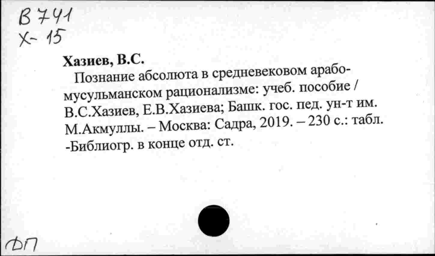 ﻿&1Ч4
X- <5
Хазиев, В.С.
Познание абсолюта в средневековом арабомусульманском рационализме: учеб, пособие/ В.С.Хазиев, Е.В.Хазиева; Башк. гос. пед. ун-т им. М.Акмуллы. - Москва: Садра, 2019. — 230 с.: табл. -Библиогр. в конце отд. ст.